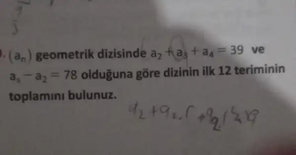 (a_(n)) geometrik dizisinde a_(2)+a_(3)+a_(4)=39 ve
a_(s)-a_(2)=78 olduguna gōre dizinin ilk 12 teriminin
toplamini bulunuz.