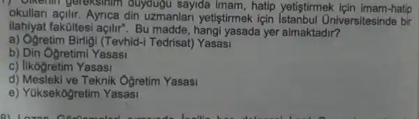 gereksinim duydugu sayida imam,hatip yetistirmek icin imam-hatip
okullari açilir Ayrica din uzmanlar yetistirmek için Iniversitesinde bir
ilahiyat fakúltesi açilir".Bu madde, hangi yasada yer almaktadir?
a) Ogretim Birligi (Tevhid -i Tedrisat) Yasasi
b) Din Ôğretimi Yasasi
c) Ilkogretim Yasasi
d) Mesleki ve Teknik Oğretim Yasasi
e) Yüksekogretim Yasasi