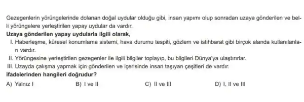 Gezegenlerin yõrüngelerinde dolanan doğal uydular olduğu gibi insan yapimi olup sonradan uzaya gõnderilen ve bel-
li yõrüngelere yerleştirilen yapay uydular da vardir.
Uzaya gõnderilen yapay uydularla ilgili olarak,
I. Haberleşme, küresel konumlama sistemi, hava durumu tespiti, gõzlem ve istihbarat gibi birçok alanda kullanilanla-
ri vardir.
II. Yorüngesine yerleştirilen gezegenler ile ilgili bilgiler toplayip , bu bilgileri Dünya'ya ulaştirirlar.
III. Uzayda calişma yapmak için gonderilen ve içerisinde insan taşiyan gesitleri de vardir.
ifadelerinden hangileri dogrudur?
A) Yalniz I
B) Ive II
C) II ve III
D) I, II ve III