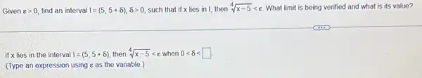 Given e>0 find an interval I=(5,5+delta ),delta gt 0 such that if x lies in I, then sqrt [4](x-5)lt e What limit is being verified and what is its value?
If x lies in the interval I=(5,5+8) then sqrt [4](x-5)lt e when 0lt delta lt square 
(Type an expression using eas the variable )