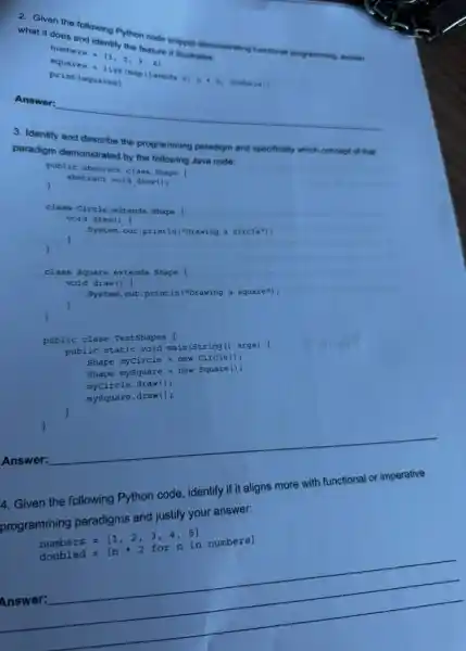 a. Given the following When code smpoet demonstration functional programming, explain
what it does
numbers=[1,2,3,4]
(mapilambda nin :- numbers)
print (equaren)
Answer:
__
3. Identify and describe the programming paradigm and specifically which concept of that
paradigm demonstrated by the following Java code:
public abstract class Shape
abstract void draw();
public class TestShapes (
public static void main(String() args) (
Shape myCircle = new Circle ();
Shape mySquare = new Square ();
myCircle.draw();
mysquare.draw();
)
4. Given the following Python code, identify if it aligns more with functional or imperative
programming paradigms and justify your answer.
numbers=[1,2,3,4,5] doubled=[nast 2forn in numbers]