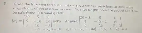 Given the following three -dimensional stress state in matrix form determine the
magnitudes of the principal stresses. If it is too lengthy , show the steps of how it can
be calculated. (14 points) (2.9f)
[sigma ]=[} 20&5&0 5&-10&10 0&10&-5 1&(20-lambda ) ]
MPa Answer: vert } 20-lambda &5&0 5&-10-lambda &10 0&10&-5-lambda vert 
(20-lambda )[(-10-lambda )(-5-lambda )-100]-5[5(-5-lambda )]=0