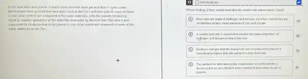 Given that stars and planets initially form from the same gas and dust in space, some
astronomers have posited that host stars (such as the Sun) and their planets (such as those
in our solar system)are composed of the same materials, with the planets containing
equal or smaller quantities of the materials that make up the host star. This idea is also
supported by evidence that rocky planets in our solar system are composed of some of the
same materials as the Sun.
A Mark for Review
Which finding, if true,would most directly weaken the astronomers' claum?
A Most stars are made of hydrogen and helium, but when cooled they are
A
revealed to contain small amounts of iron and silicate.
B A nearby host star is observed to contain the same proportion of	B
hydrogen and helium as that of the Sun.
C Evidence emerges that the amount of iron in some rocky planets is
considerably higher than the amount in their host star
D The method for determining the composition of rocky planets is
discovered to beless effective when used to analyze other kinds of	(D)
planets.