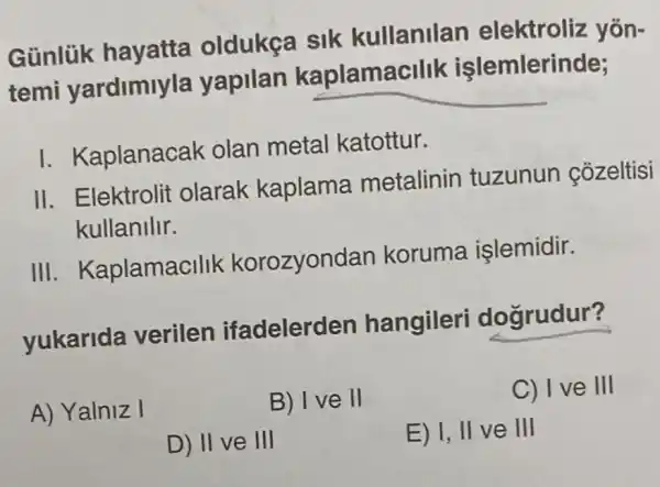 Günlük hayatta oldukça sik kullanilan elektroliz yōn-
temi yardimiyla yapilan kaplama allk işlemlerinde;
I. Kaplanacak olan metal katottur.
II. Elektrolit olarak kaplama metalinin tuzunun cozeltisi
kullanilir.
III. Kaplamac Ilik korozyono Ian koruma işlemidir.
yukarida verilen ifadelerden hangileri dogrudur?
A) Yalniz I
B) I ve II
C) I ve III
D) II ve III
E) I, II ve III