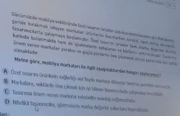 Günümüzde mobilya sektoründe ozel tasarim urünler oldukça ônem kazanmiştr Rakiplerini
geride birakmak isteyen markalar úrúnlerini hazirlarken kendini ispat etmis deneyimli
tasarimcilarla çalismaya baslamiştir. Ozel tasarim Grünler hem marka degerine olumlu
katkida bulunmakta hem de isletmelerin satislarmi ve karlanni arttirmaktadir. Tasarima
onem veren markalar yaratici ve güclũ yônlerini one cikararak dünya pazarinda soz sahibi
olmaktadir.
Metne gōre, mobilya markalari ile ilgili aşağidakilerden hangisi soylenemez?
A Ozel tasarim úritnlerin sağladiği asil fayda markayi dünyaya tanima garantisi vermesidir.
B Markalara, sektorde one sikmak için iyi bilinen tasarimalarla calismalan onerilebilir.
C
Tasarima onem veren markalar rekabette avantaj saglamaktadir.
D
Nitelikli tasarimalar işletmelerin marka değerini yukanlara taşimaktadir.