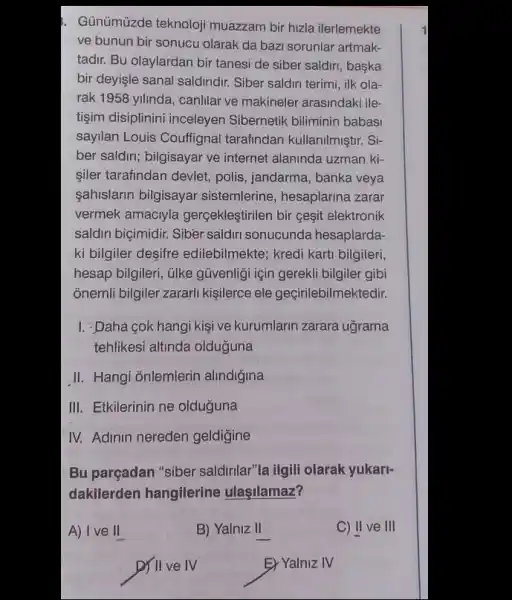 . Günümúzde teknoloji muazzam bir hizla ilerlemekte
ve bunun bir sonucu olarak da bazi sorunlar artmak-
tadir. Bu olaylardan bir tanesi de siber saldiri , baska
bir deyişle sanal saldiridur Siber saldiri terimi, ilk ola-
rak 1958 yilinda, canlilar ve makineler arasindaki ile-
tigim disiplinini inceleyen Sibernetik biliminin babasi
sayilan Louis Couffignal tarafindan kullanilmiştir. Si-
ber saldiri; bilgisayar ve internet alaninda uzman ki-
siler tarafindan devlet, polis , jandarma, banka veya
sahislarin bilgisayar sistemlerine, hesaplarina zarar
vermek amaciyla gerçekleştirilen bir gesit elektronik
saldiri biçimidir. Sibèr saldir sonucunda hesaplarda.
ki bilgiler desifre edilebilmekte; kredi kartit bilgileri,
hesap bilgileri, ülke güvenligi için gerekli bilgiler gibi
onemli bilgiler zararl kişilerce ele geçirilebilmektedir.
I. :Daha cok hangi kişi ve kurumlarin zarara ugrama
tehlikesi altinda olduğuna
II. Hangi ōnlemlerin alindigina
III. Etkilerinin ne olduğuna
IV. Adinin nereden geldigine
Bu parçadan "siber saldirilar"la ilgili olarak yukarl-
dakilerden hangilerine ulaşilamaz?
A) I ve II
ints
B) Yalniz II
C) II ve III
D) II ve IV
E) Yalniz IV