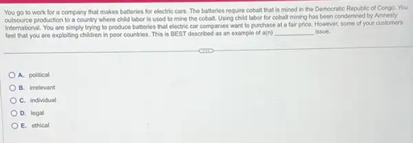 You go to work for a company that makes batteries for electric cars. The batteries require cobalt that is mined in the Democratic Republic of Congo. You
outsource production to a country where child labor is used to mine the cobalt. Using child labor for cobalt mining has been condemned by Amnesty
International. You are simply trying to produce batteries that electric car companies want to purchase at a fair price. However,some of your customers
feel that you are exploiting children in poor countries. This is BEST described as an example of a(n) __ issue.
A. political
B. irrelevant
C. individual
D. legal
E. othical