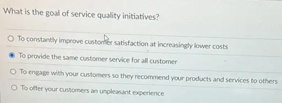 What is the goal of service quality initiatives?
To constantly improve customer satisfaction at increasingly lower costs
To provide the same customer service for all customer
To engage with your customers so they recommend your products and services to others
To offer your customers an unpleasant experience