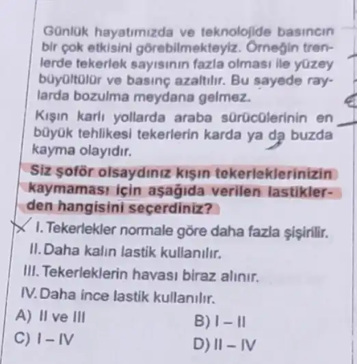 Gonlok hayatimizda ve teknolojide basincin
bir cok etkisini gôrebilmekteyiz. Ornegin tren-
lerde tekerlek sayisinin fazla olmasi lie yüzey
boyoltolor ve basine azaltilir. Bu sayede ray-
larda bozulma meydana gelmez.
Kişin karli yollarda araba sürücülerinir i en
bũyük tehlikesi tekerlerin karda ya da buzda
kayma olayidir.
Siz sofor olsaydinit zklsin tekerleklerinizin
kaymamasi icin aşagida verilen lastikler-
den hangisini secerdiniz?
1. Tekerlekler normale gồre daha fazla şişinili.
II. Daha kalin lastik kullanilir.
III. Tekerleklerin havasi biraz alinir.
IV. Daha ince lastik kullanilir.
A) II ve III
B) 1-11
C) 1- IV
D) II-IV