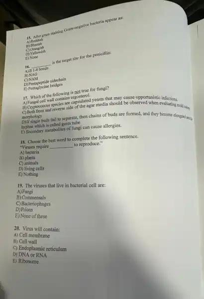 gram staining Gram-negative bacteria appear as:
A) Reddish
B) Blueish
C) Orangish
D)Yellowish
E) None
16.
__
is the target site for the penicillin:
1-4
B) NAG
C)NAM
D) Pentapeptide sidechain
E)Pentaglycine bridges
17. Which of the following is not true for fungi?
17. Muscleal vall contains engosition
cell wall contains ergosters.I yeasts that may cause opportunistic
B) Cryptococund reverse side of the agar media should be observed when evaluating mold colory
morphology
morpholog buds fail to separate, then chains of buds are formed, and they become elongated seas
hyphae which is called germ tube
E) Secondary metabolites of fungi can cause allergies.
18. Choose the best word to complete the following sentence.
"Viruses require __ to reproduce."
A) bacteria
B) plants
C) animals
D) living cells
E) Nothing
19. The viruses that live in bacterial cell are:
A)Fungi
B) Commensals
C) Bacteriophages
D) Prions
E) None of these
20. Virus will contain:
A) Cell membrane
B) Cell wall
C) Endoplasmic reticulum
D) DNA or RNA
E) Ribosome