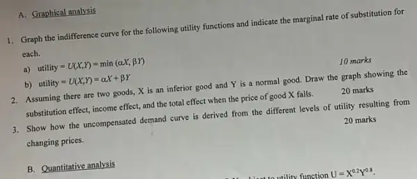 A. Graphical analysis
1. Graph the indifference curve for the following utility functions and indicate the marginal rate of substitution for
each.
a) utility=U(X,Y)=min(alpha X,beta Y)
b) utility=U(X,Y)=alpha X+beta Y
10 marks
2. Assuming there are two goods, X is an inferior good and Y is a normal good Draw the graph showing the
substitution effect, income effect and the total effect when the price of good X falls.
20 marks
3. Show how the uncompensated demand curve is derived from the different levels of utility resulting from
changing prices.
20 marks
B. Quantitative analysis