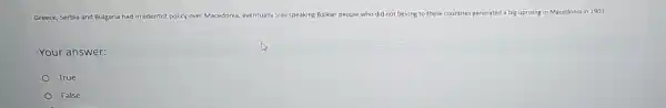 Greece, Serbia and Bulgaria had irredentist policy over Macedonia, eventually Slav speaking Balkan people who did not belong to these
countries generated a big uprising in Macedonia in 1903.
Your answer:
True
False