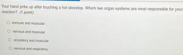 Your hand jerks up after touching a hot stovetop. Which two organ systems are most responsible for your
reaction? (1 point)
immune and muscular
nervous and muscular
circulatory and muscular
nervous and respiratory