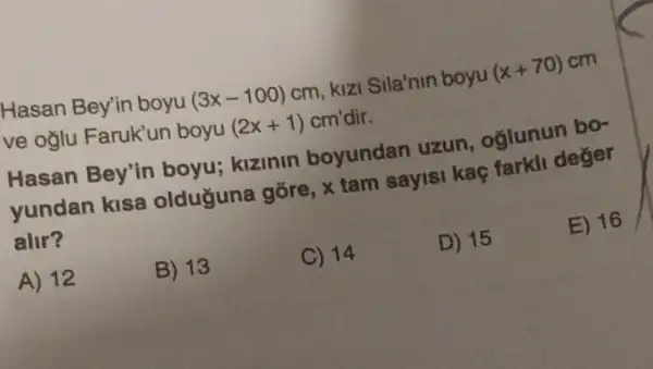 Hasan Bey'in boyu
(3x-100)cm
kizi Sila'nin boyu
(x+70) cm
ve oglu Faruk'un boyu
(2x+1)cm' dir.
Hasan Bey'in boyu; kizinin boyundan uzun, oglunun bo-
yundan kisa olduguna gõre, x tam sayisi kaç farkli deger
alir?
E) 16
A) 12
B) 13
C) 14
D) 15