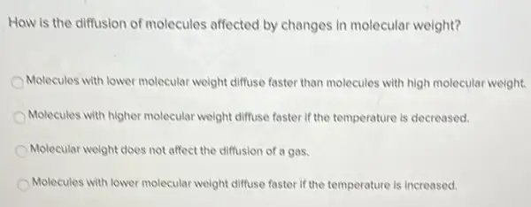 Haw is the diffusion of molecules affected by changes in molecular weight?
Molecules with lower molecular weight diffuse faster than molecules with high molecular weight.
Molecules with higher molecular weight diffuse faster if the temperature is decreased.
Molecular weight does not affect the diffusion of a gas.
Molecules with lower molecular weight diffuse faster if the temperature is increased.