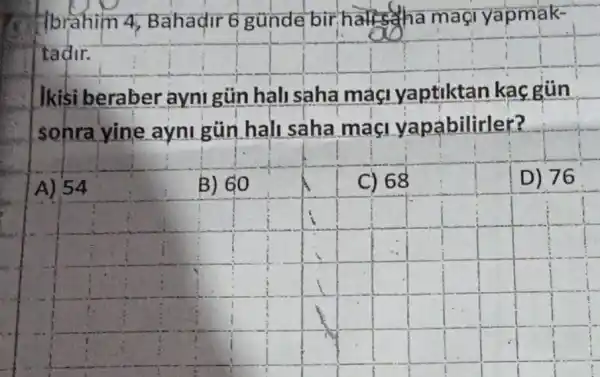 Hbrahim 4 Bahadir 6 gunde bir hatts tha magi yapmak-
tadir.
beraber ayni gủn hali saha maçi yaptiktan kacgün
sohra yine ayni gün hall saha maci yapábilirler?
A) 54
B) 60
C) 68
D) 76