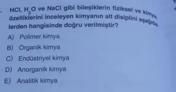 . HCl, H_(2)O ve NaCl gibi bileşiklerin fiziksel ve kimya
ozelliklerini inceleyen kimyanin alt disiplini aşagidak
lerden hangisinde dogru verilmiştir?
A) Polimer kimya
B) Organik kimya
C) Endústriyel kimya
D)Anorganik kimya
E) Analitik kimya