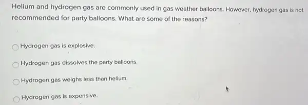 Helium and hydrogen gas are commonly used in gas weather balloons However, hydrogen gas is not
recommended for party balloons. What are some of the reasons?
Hydrogen gas is explosive.
Hydrogen gas dissolves the party balloons.
Hydrogen gas weighs less than helium.
Hydrogen gas is expensive