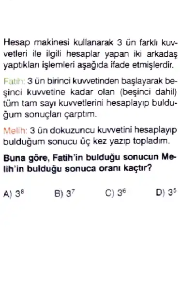 Hesap makinesi kullanarak 3 ủn farkli kuv-
vetleri ile ilgili hesaplar yapan iki arkadaş
yaptiklari işlemleri aşağida ifade etmişlerdir.
Fatih: 3 ùn birinci kuwetinden başlayarak be.
sinci kuwetine kadar olan (beşinci dahil)
tủm tam sayi kuwetlerini hesaplayip buldu-
ğum sonuglari çarptim.
Melih: 3 ün dokuzuncu kuwetini hesaplayip
bulduğum sonucu ủẹ kez yazip topladim.
Buna gore, Fatih'in buldugu sonucun Me-
lih'in buldugu sonuca orani kaçtir?
A) 3^8
B) 3^7
C) 3^6
D) 3^5