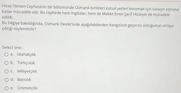 Hicaz-Yemen Cephesinin bir bôlümünde Osmanli birlikleri kutsal yerleri korumak için savaşin sonuna
kadar mücadele etti. Bu cephede hem ingilizler, hem de Mekke Emiri Serif Hüseyin ile múcadele
edildi.
Bu bilgiye bakildiginda, Osmani Devlet'inde aşağidakilerden hangisinin geçersiz oldugunun ortaya
çiktigi sõylenebilir?
Select one:
a. Islahatçilik
b. Türkçülük
c. Milliyetçilik
d. Baticilik
e. Ủmmetçilik