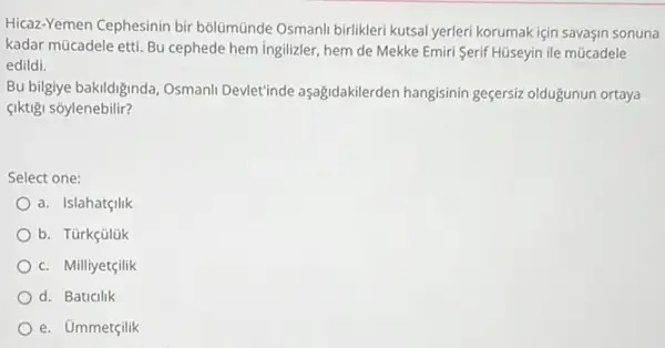 Hicaz-Yemen Cephesinin bir bôlümünde Osmanli birlikleri kutsal yerleri korumak için savasin sonuna
kadar mücadele etti. Bu cephede hem ingilizler, hem de Mekke Emiri Serif Hüseyin ile múcadele
edildi.
Bu bilgiye bakildiginda, Osmani Devlet inde aşağidakilerden hangisinin geçersiz olduğunun ortaya
çiktigi sõylenebilir?
Select one:
a. Islahatçilik
b. Türkçülük
c. Milliyetçilik
d. Baticilik
e. Ủmmetçilik