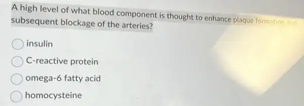 A high level of what blood component is thought to enhance plaque formation and
subsequent blockage of the arteries?
insulin
C-reactive protein
omega-6 fatty acid
homocysteine