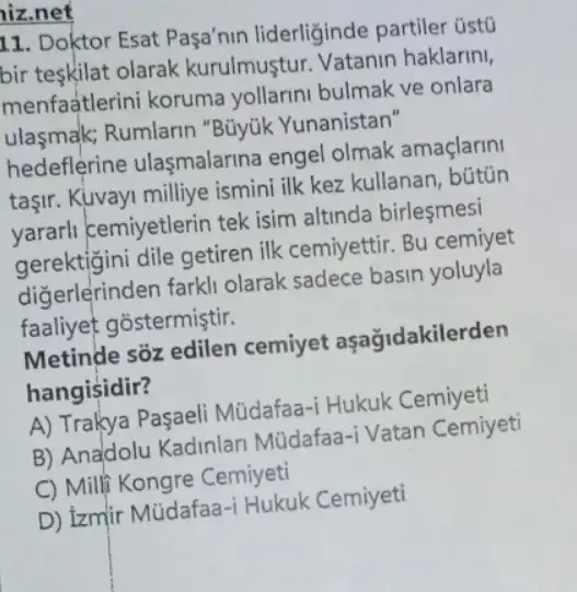 hiz.net
11. Doktor Esat Pasa'nin liderliğinde partiler üstü
bir teskilat olarak kurulmuştur. Vatanin haklarini,
menfaUNDtlerini koruma yollarini bulmak ve onlara
ulasmak; Rumlarin "Büyük Yunanistan"
hedeflerine ulaşmalarina engel olmak amaçlarini
taşir. Kuvayi milliye ismini ilk kez kullanan , bútũn
yararli cemiyetlerin tek isim altinda birleşmesi
gerektigini dile getiren ilk cemiyettir. Bu cemiyet
diğerlerinden farkl olarak sadece basin yoluyla
faaliyet gostermiştir.
Metinde sõz edilen cemiyet aşağidakilerden
hangisidir?
A) Trakya Paşaeli Müdafaa-i Hukuk Cemiyeti
B) Anadolu Kadinlari Müdafaa-i Vatan Cemiyeti
C) Milf Kongre Cemiyeti
D) izmir Mũdafaa -i Hukuk Cemiyeti