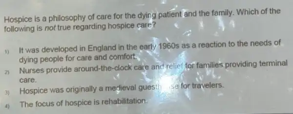 Hospice is a philosophy of care for the dying patient and the family . Which of the
following is not true regarding hospice care?
1)
It was developed in England in the early 1960s as a reaction to the needs of
dying people for care and comfort.
2)
Nurses provide around-the -clock care and relief for families providing terminal
care.
3) Hospice was originally a medieval guesth se for travelers.
4) The focus of hospice is rehabilitation.