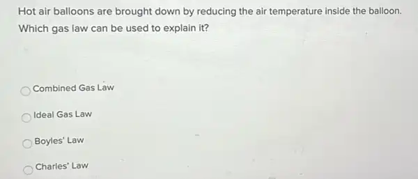 Hot air balloons are brought down by reducing the air temperature inside the balloon.
Which gas law can be used to explain it?
Combined Gas Law
Ideal Gas Law
Boyles' Law
Charles' Law