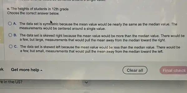 hould be oomorou dround a singie value.
e. The heights of students in 12th grade
Choose the correct answer below.
A. The data set is symmetric because the mean value would be nearly the same as the median value. The
measurements would be centered around a single value.
B. The data set is skewed right because the mean value would be more than the median value. There would be
'a few, but large, measurements that would pull the mean away from the median toward the right.
C. The data set is skewed left because the mean value would be less than the median value. There would be
a few, but small, measurements that would pull the mean away from the median toward the left.
e in the US?