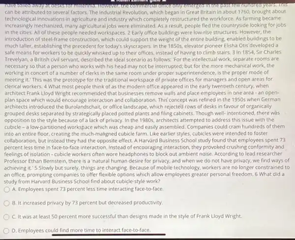 However,tonecommterebronneconly ms
can be attributed to several factors. The Industrial Revolution, which began in Great Britain in about 1760, brought about
technological innovations in agriculture and industry which completely restructured the workforce. As farming became
increasingly mechanized, many agricultural jobs were eliminated. As a result, people fled the countryside looking for jobs
in the cities. All of these people needed workspaces. 2 Early office buildings were low-rise structures. However,the
introduction of steel-frame construction which could support the weight of the entire building, enabled buildings to be
much taller, establishing the precedent for today's skyscrapers In the 1850s, elevator pioneer Elisha Otis developed a
safe means for workers to be quickly whisked up to their offices instead of having to climb stairs. 3 In 1854, Sir Charles
Trevelyan, a British civil servant, described the ideal scenario as follows: "For the intellectual work, separate rooms are
necessary so that a person who works with his head may not be interrupted; but for the more mechanical work, the
working in concert of a number of clerks in the same room under proper superintendence, is the proper mode of
meeting it." This was the prototype for the traditional workspace of private offices for managers and open areas for
clerical workers. 4 What most people think of as the modern office appeared in the early twentieth century, when
architect Frank Lloyd Wright recommended that businesses remove walls and place employees in one area -an open-
plan space which would encourage interaction and collaboration This concept was refined in the 1950s when German
architects introduced the Burolandschair or office landscape, which rejected rows of desks in favour of organically
grouped desks separated by strategically placed potted plants and filing cabinets. Though well-intentioned, there was
opposition to the style because of a lack of privacy. In the 1980s architects attempted to address this issue with the
cubicle - a low-partitioned workspace which was cheap and easily assembled. Companies could cram hundreds of them
into an entire floor creating the much-maligned cubicle farm. Like earlier styles, cubicles were intended to foster
collaboration, but instead they had the opposite effect A Harvard Business School study found that employees spent 73
percent less time in face-to-face interaction. Instead of encouraging interaction, they provoked crushing conformity and
feelings of isolation -cubicle workers often wore headphones to block out ambient noise. According to lead researcher
Professor Ethan Bernstein, there is a 'natural human desire for privacy, and when we do not have privacy, we find ways of
achieving it." 5 Slowly but surely, things are changing. Because of mobile technology, workers are no longer constrained to
an office, prompting companies to offer flexible options which allow employees greater personal freedom. 6 What did a
study from Harvard Business School find about cubicle:style work?
A. Employees spent 73 percent less time interacting face-to-face
B. It increased privacy by 73 percent but decreased productivity.
C. It was at least 50 percent more successful than designs made in the style of Frank Lloyd Wright.
D. Employees could find more time to interact face-to-face.