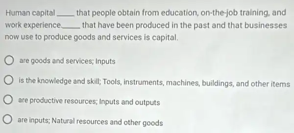 Human capital __ that people obtain from education, on-the-job training, and
work experience __ that have been produced in the past and that businesses
now use to produce goods and services is capital.
are goods and services inputs
is the knowledge and skill; Tools, instruments , machines, buildings, and other items
are productive resources; Inputs and outputs
are inputs; Natural resources and other goods