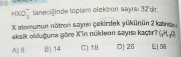 HXO_(3)^- taneciginde toplam elektron sayisi 32'dir.
X atomunun notron sayisi cekirdek yüikünün 2 katindan
eksik olduguna gōre X'in nükleon sayisi kaçtir? (_(1)H,_(8)O)
A) 8
B) 14
C) 18
D) 26
E) 56