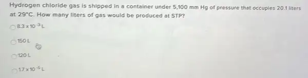 Hydrogen chloride gas is shipped in a container under 5 ,100 mm Hg of pressure that occupies 201 liters
at 29^circ C How many liters of gas would be produced at STP?
8.3times 10^-3L
150 L
1201
17times 10^-5L