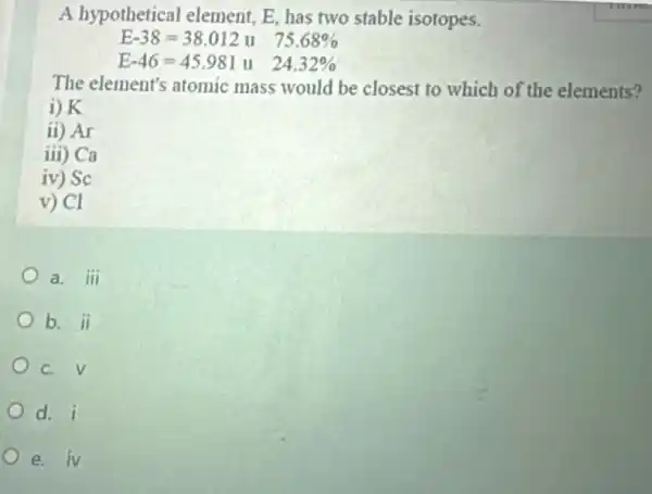 A hypothetical element, E, has two stable isotopes.
E-38=38.012 u 75.68% 
E-46=45.981u 24.32% 
The element's atomic mass would be closest to which of the elements?
i) K
ii) Ar
iii ) Ca
iv ) Sc
v) Cl
a. iii
b. ii
C. V
d. i
e. iV