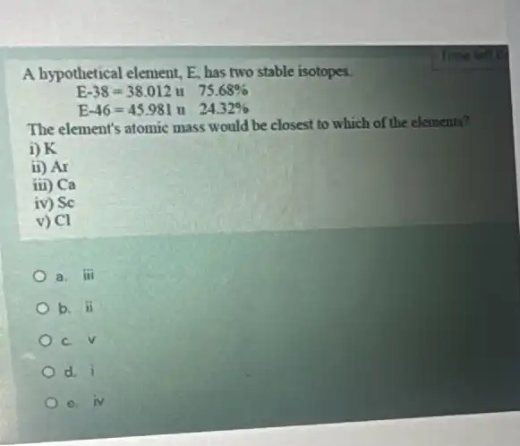 A hypothetical element, E has two stable isotopes.
E-38=38.012u 75.68% 
E-46=45.981u 24.32% 
The element's atomic mass would be closest to which of the elements?
i) K
ii) Ar
iii Ca
iv ) Sc
V ) Cl
a. iii
b. overrightarrow (n)
c. surd 
d. overrightarrow (i)
e N