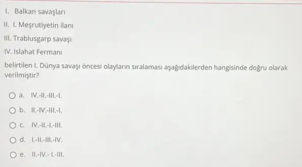 I. Balkan savaşlari
II. I. Mesrutiyetin ilani
III. Trablusgarp savaşi
IV. Islahat Fermani
belirtilen I. Dũnya savaşi oncesi olaylarin siralamasi aşağidakilerden hangisinde doğru olarak
verilmiştir?
a. IV.-II.-III.-I.
b. II.-IV.-III.-I.
c. IV.-II.-1.-III.
d. I.-II,-III -IV.
e. II.-IV.-1.III.