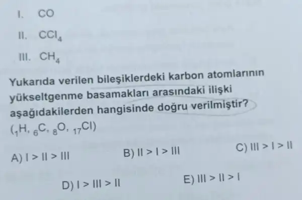 I. CO
II. CCl_(4)
III. CH_(4)
Yukarida verilen bileşiklerd eki karbon atomlarinin
yükseltgenme basamaklar arasindaki ilişki
aşağidakilerden hangisinde doğru verilmiştir?
(_(1)H,_(6)C,_(8)O,_(17)Cl)
A) vert gt Vert gt Vert vert 
B) IIgt Igt III
C) Vert vert gt vert gt Vert 
D) vert gt Vert vert gt Vert 
E) Vert vert gt Vert gt vert