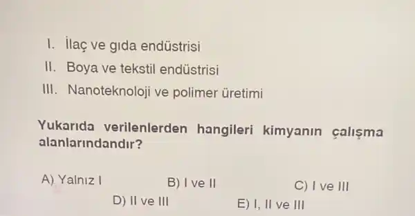 I. ilaç ve gida endüstrisi
II. Boya ve tekstil endústrisi
III. Nanoteknoloji ve polimer ủretimi
Yukarida verilenlerden hangileri kimyanin callsma
alanlarinda ndlr?
A) Yalniz I
B) Ive II
C) I ve III
D) II ve III
E) I, II ve III