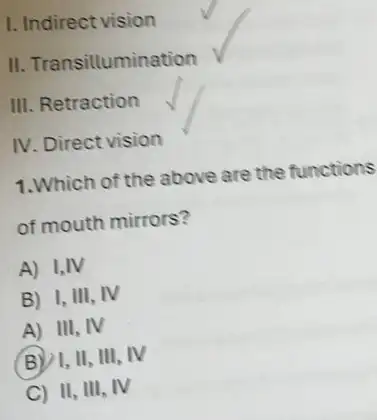 I. Indirect vision
II. Transillumination
III. Retraction
IV. Direct vision
1.Which of the above are the functions
of mouth mirrors?
A) I,IV
B) I, III, IV
A) III, IV
B )1, II, III . IV
C II, III, IV