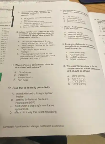 ( ) I did not	9. Before placing finely chopped, highly
beef on its menu.an
operation must
A. get a grading stamp from the meat
supplier.
B.	a consumer advisory.
C. construct a special prep area in the
which co
kitchen for this dish only.
D. have recently had a health inspection
10. A food handler does not know if a dish
contains a specific ingredien to which
a customer is allergiC. How should the
food handler respond?
A. "No one has ever become ill from
eating that dish, so I'm sure it's OK."
B. "I can't tell you because it's the cook's
special recipe."
C. "I don't know;let me ask the
manager."
D. The manager would tell us if it had
any problems. It's delicious so I would
go ahead and order it."
11. Which physical contaminant could be
associated with salmon?
A.Cloudy eyes
B. Parasites
C. Ammonia odor
D. Fish bone
12. Food that is honestly presented is
A. mixed with food coloring to appear
fresher.
B. certified by National Sanitation
Foundation (NSF)
C. held under a bright light to enhance
appearance.
D. offered in a way that is not misleading.
that Itmakes what some
clean?
A. Legs attached to it
B. Floors un demeath it
17. A C. Surfaces that touch the
D. Shelves mounted abonit
for?
14. Why is .	A. Boh
a hair restraint?	c
A.
Keep hair away from fond.	18. A ser
Hide dirty, oily hair.
B.
Improve personal c
D. Match the food handers was
15. Recommendations for food service
level through the
regulations are issued at the
A. state health code
B. FDA Food Code
C. HACCP guidelines
D. OSHA standards
16. The water temperature in the first
sink should be at least
compartment of a three-compartment
A. 110^circ F(43^circ C)
B. 135^circ F(57^circ C).
C. 171^circ F(77^circ C)
D. 180^circ F(82^circ C)