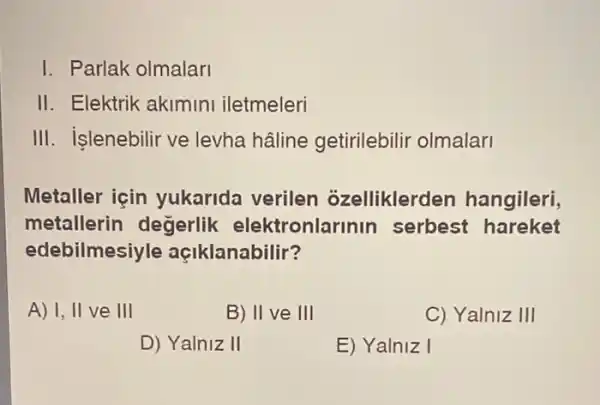 I. Parlak olmalari
II. Elektrik akimini iletmeleri
III. islenebilir ve levha hâline getirilebilir olmalari
Metaller icin yukarida verilen ozelliklerd en hangileri,
metallerin degerlik elektronla inin serbest hareket
edebilmesiyle açiklanabilir?
A) I, II ve III
B) II ve III
C) Yalniz III
D) Yalniz II
E) Yalniz I