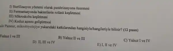 I) Sterilizasyon yõntemi olarak pastórizasyonu onermesi
II)Fermantasyonda bakterilerin rolünú kesfetmesi
III) Mikroskobu kesfetmesi
IV) Kuduz aşisini gelistirmesi
uis Pasteur,mikrobiyolojiye yukaridaki katkilarindan hangisiyle/hangi leriyle bilinir? (12 puan)
Yalniz I ve III
B) Yalniz II ve III
C) Yalniz I ve rv
D) II, III ve IV
E) I, II ve IV