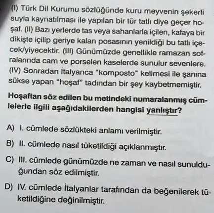 (I) Türk Dil Kurumu sôzlüğinde kuru meyvenin sekerli
suyla kaynatilmasi ile yapilan bir tũr tatli diye geçer ho-
saf. (II) Bazi yerlerde tas veya sahanlarla içilen , kafaya bir
dikişte içilip geriye kalan posasinin yenildigi bu tati ice-
cek/yiyecektif. (III) Gānümüzde genellikle ramazan sof-
ralarinda cam ve porselen kaselerde sunulur sevenlere.
(IV) Sonradan italyanca "komposto" kelimesi ile sanina
súkse yapan "hosaf" tadindan bir sey kaybetmemiştir.
Hoşaftan sôz edilen bu metindeki numaralanmiş cüm-
lelerle ilgili aşağidakilero len hangisi yanliştir?
A) I. cũmlede sõzlükteki anlami verilmiştir.
B) II. cümlede nasil tüketildigi açiklanmiştr.
C) III. cümlede gũnümüzde ne zaman ve nasil sunuldu-
Gundan sôz edilmiştir.
D) IV. cümlede italyanlar tarafindan da beğenilerek tü-
ketildigine değinilmiştir.