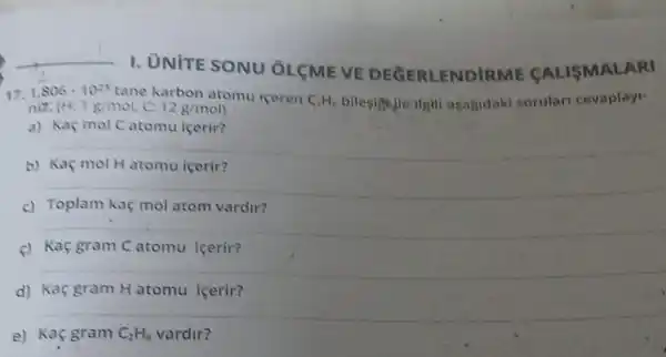 __
I. UNITE SONU OLCME VE DEGERLENDI ULISMALARI
1,806cdot 10^23 tane karbon atomu iceren C_(2)H_(0) bilesightle ilgil aşagidaki sorular cevaplayi-
niz. (H;1g/mol,c:12g/mol
a) Kaç mol Catomu icerir?
b) Kaç mol H atomu içerir?
__
c)	atom vardir?
__
c) Kaç gram C atomu icerir?
__
d) Kaç gram H atomu içerir?
e) Kaç gram C_(2)H_(6) vardir?