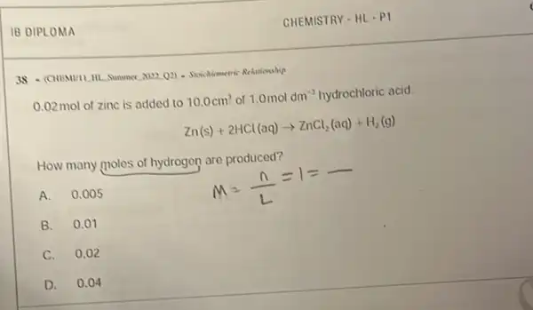 IB DIPLOMA
38 - (CHEMUIL,III. Summer 2022 Q2) - Stavehometric Relariesship
0.02 mol of zinc is added to 10.0cm^3 of 1.0moldm^-3 hydrochloric acid.
Zn(s)+2HCl(aq)arrow ZnCl_(2)(aq)+H_(2)(g)
How many moles of hydrogen are produced?
A. 0.005
B.0.01
C. 0.02
D. 0.04