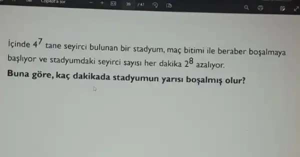 icinde 4^7
tane seyirci bulunan bir stadyum, maç bitimi ile beraber boşalmaya
başliyor ve stadyumdaki seyirci sayisi her dakika 2^8 azaliyor.
Buna gōre, kaç dakikada stadyumun yarisi boçalmis olur?