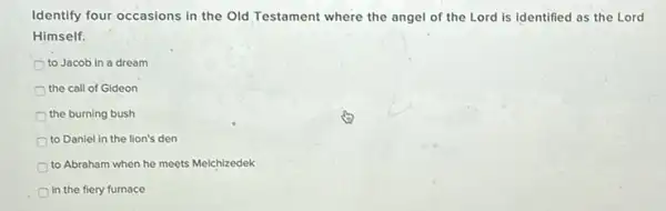 Identify four occasions in the Old Testament where the angel of the Lord is identified as the Lord
Himself.
to Jacob in a dream
the call of Gideon
the burning bush
to Daniel in the lion's den
to Abraham when he meets Melchizedek
In the fiery furnace