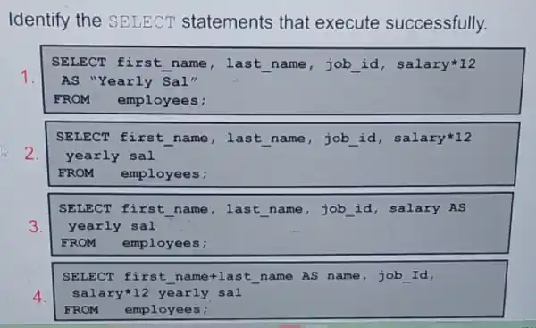 Identify the SELECT statements that execute successfully.
SELECT first name, last name job id , salary12
AS "Yearly Sal"
FROM employees;
SELECT first name, last name ,job __ id, salary12
yearly sal
FROM employees;
SELECT first name, , last name,job id, salary AS
yearly sal
FROM employees;
SELECT first n ame+last name AS name,job __ Id,
salary*12 yearly sal
FROM employees;