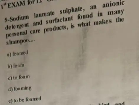 I"EXAM for 12 .
5-Sodium laureate sulphate, an anionic
detergent and surfactant found in many
personal care products is what makes the
shampoo. __
a) foamed
b) foam
c) to foam
d) foaming
e) to be foamed